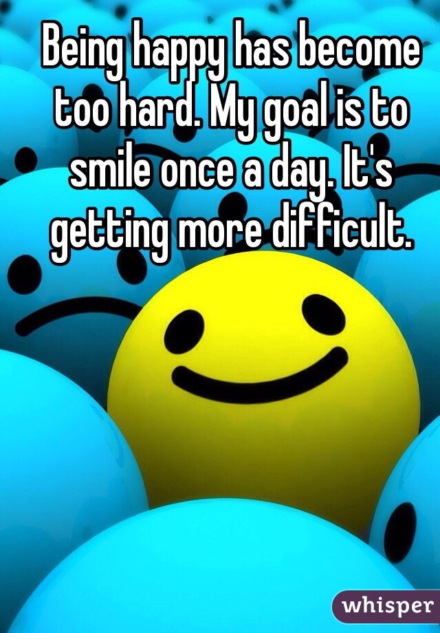 Being happy has become too hard. My goal is to smile once a day. It's getting more difficult.
