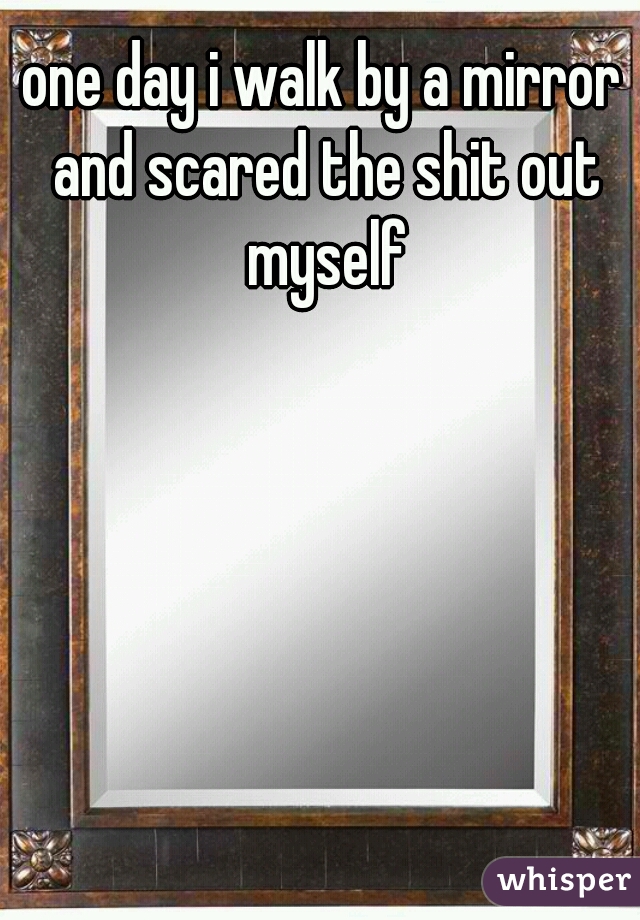 one day i walk by a mirror and scared the shit out myself