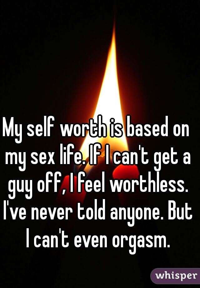 My self worth is based on my sex life. If I can't get a guy off, I feel worthless. I've never told anyone. But I can't even orgasm.