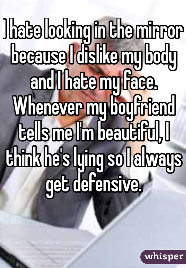 I hate looking in the mirror because I dislike my body and I hate my face. Whenever my boyfriend tells me I'm beautiful, I think he's lying so I always get defensive.