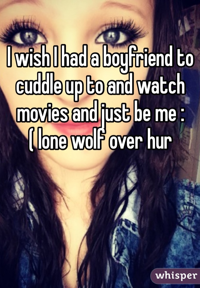 I wish I had a boyfriend to cuddle up to and watch movies and just be me :( lone wolf over hur 