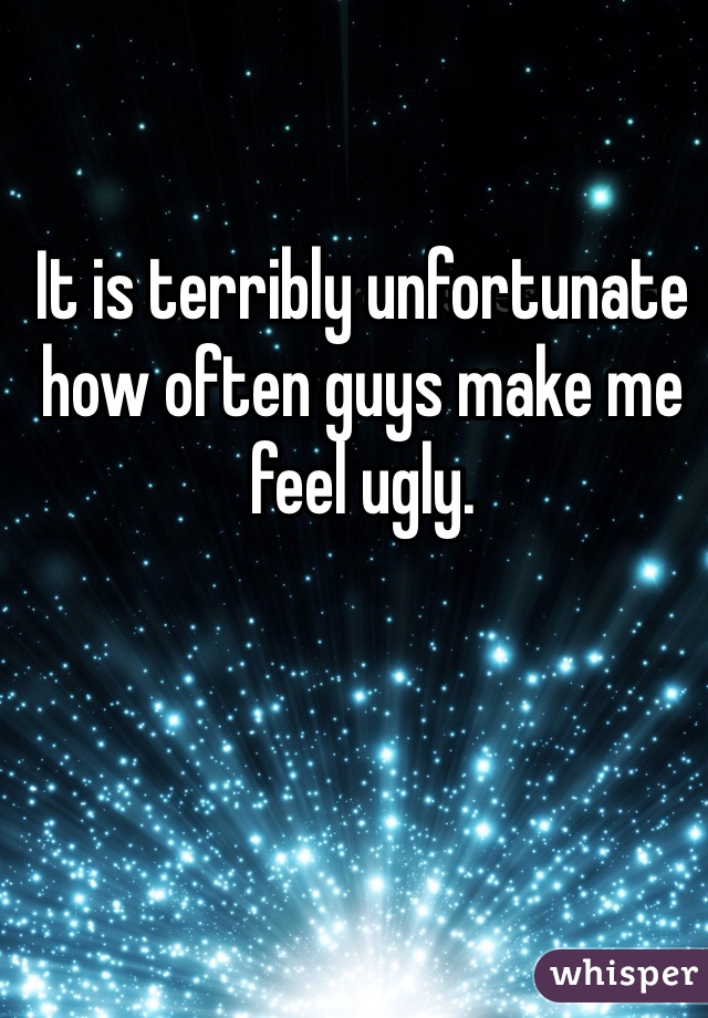 It is terribly unfortunate how often guys make me feel ugly. 