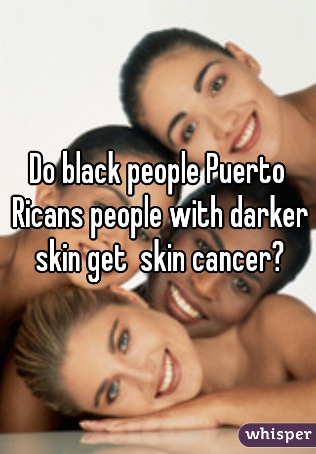 Do black people Puerto Ricans people with darker skin get  skin cancer?