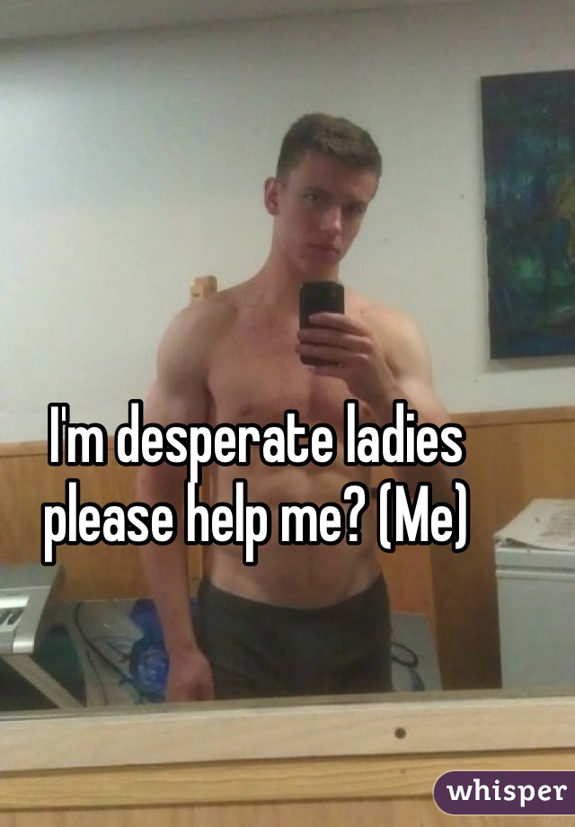 I'm desperate ladies please help me? (Me)