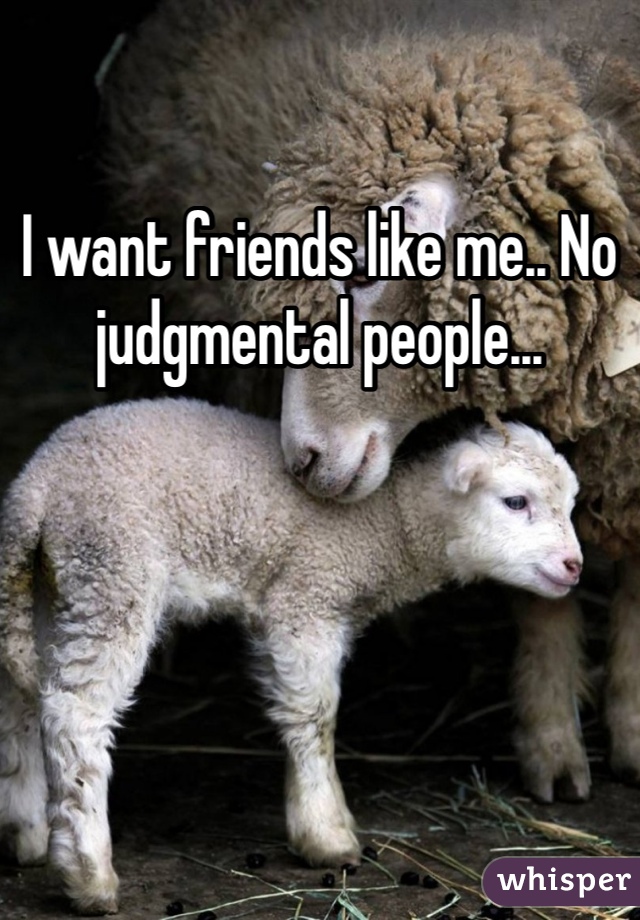 I want friends like me.. No judgmental people...