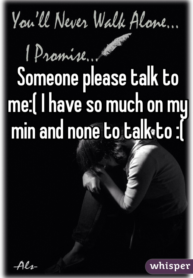 Someone please talk to me:( I have so much on my min and none to talk to :(