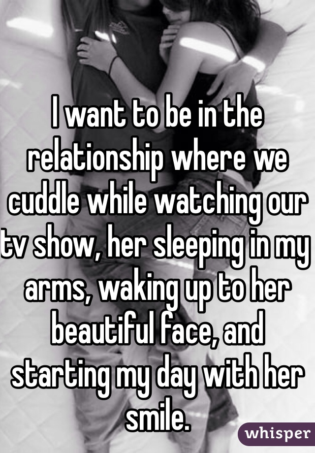 I want to be in the relationship where we cuddle while watching our tv show, her sleeping in my arms, waking up to her beautiful face, and starting my day with her smile.