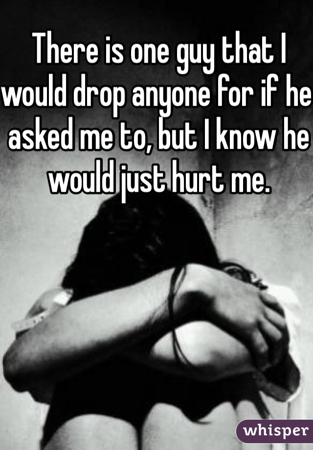 There is one guy that I would drop anyone for if he asked me to, but I know he would just hurt me. 