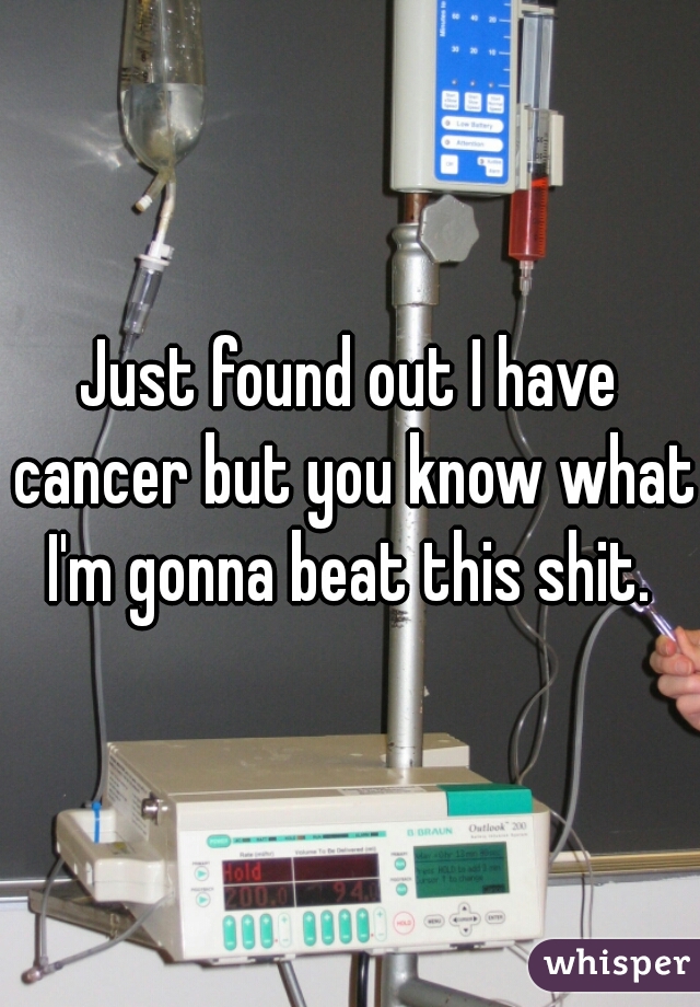 Just found out I have cancer but you know what I'm gonna beat this shit. 
