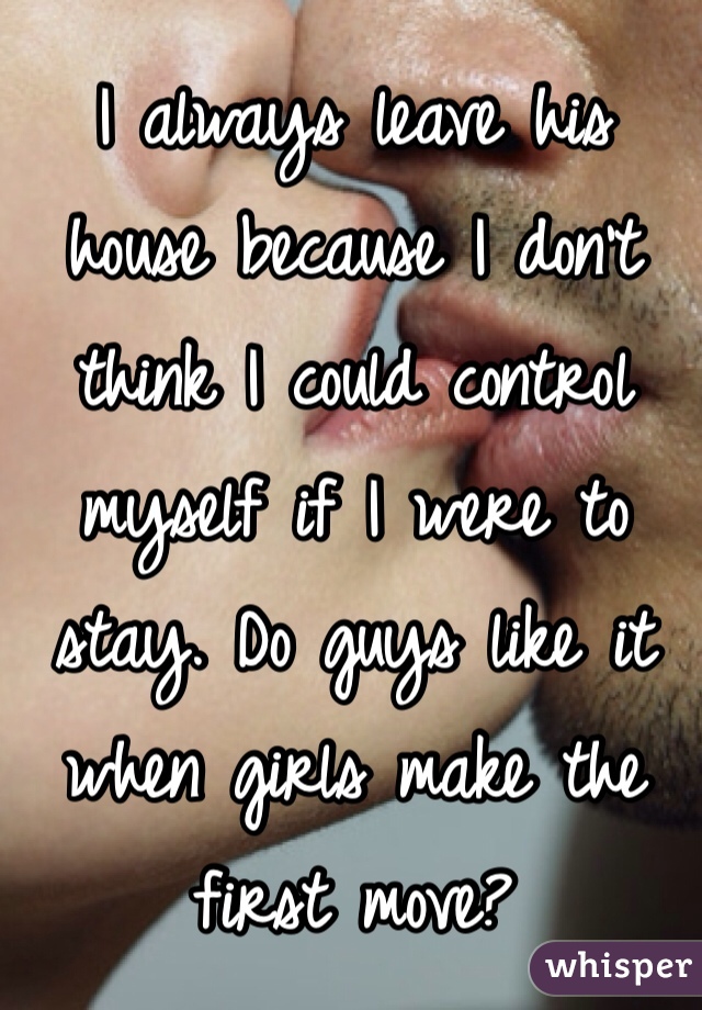 I always leave his house because I don't think I could control myself if I were to stay. Do guys like it when girls make the first move?