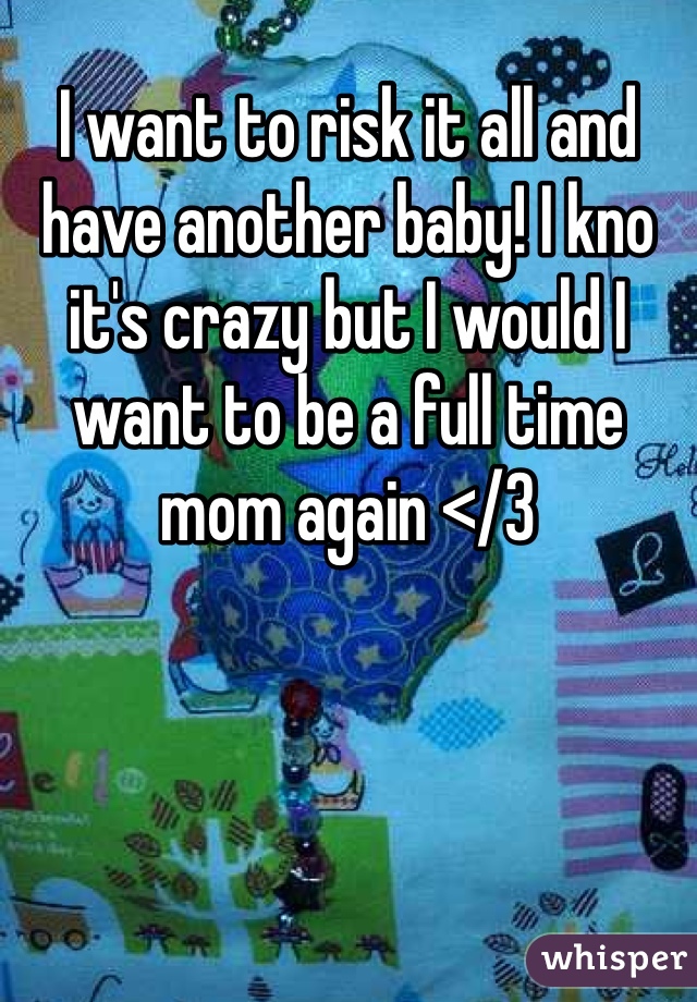 I want to risk it all and have another baby! I kno it's crazy but I would I want to be a full time mom again </3 