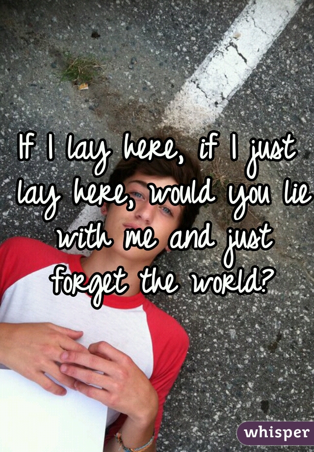If I lay here, if I just lay here, would you lie with me and just forget the world?