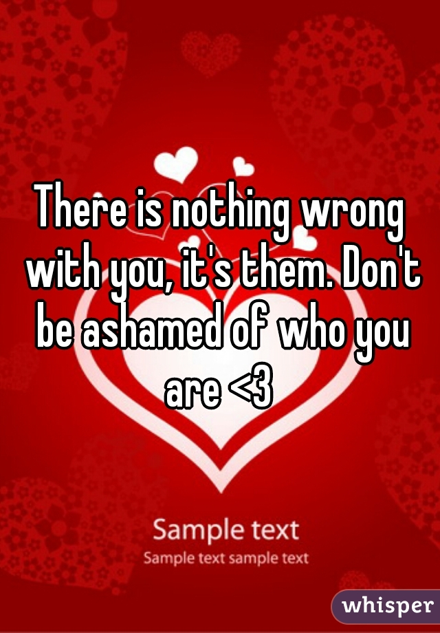 There is nothing wrong with you, it's them. Don't be ashamed of who you are <3 