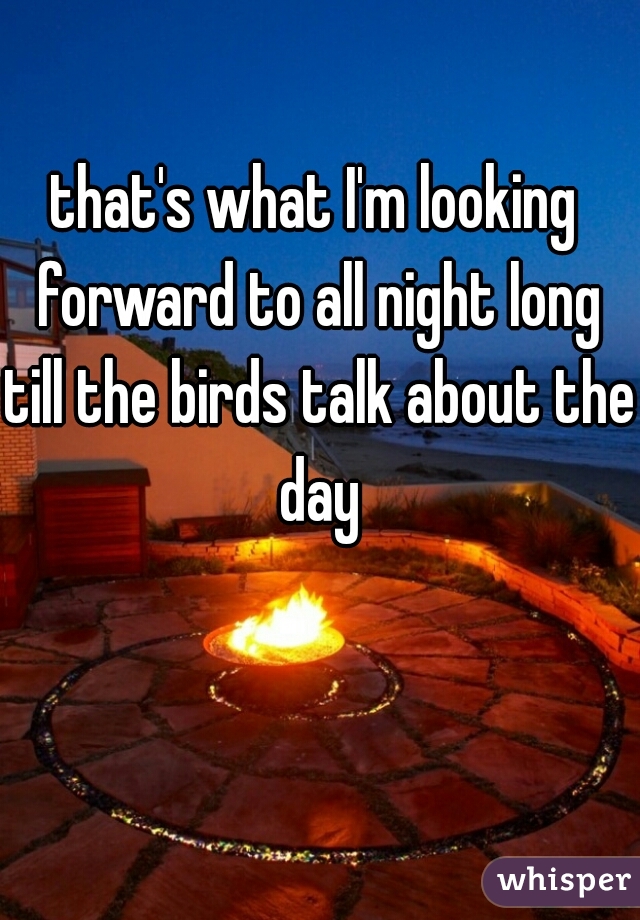 that's what I'm looking forward to all night long till the birds talk about the day