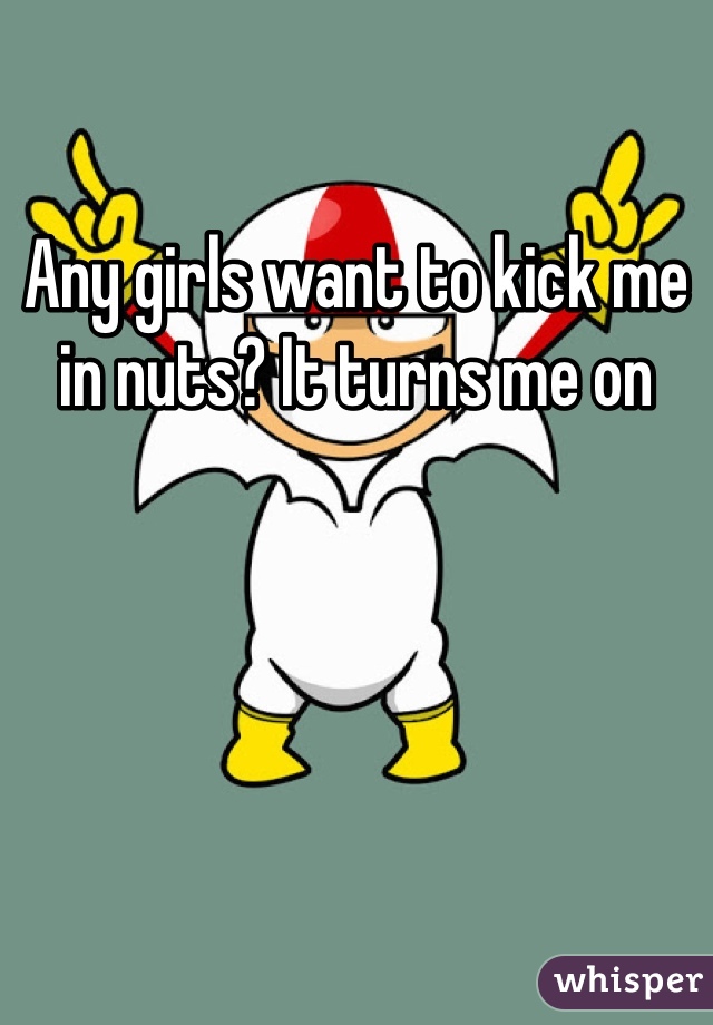 Any girls want to kick me in nuts? It turns me on