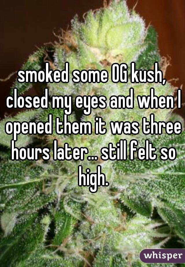 smoked some OG kush, closed my eyes and when I opened them it was three hours later... still felt so high.