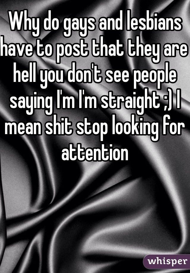 Why do gays and lesbians have to post that they are hell you don't see people saying I'm I'm straight ;) I mean shit stop looking for attention 