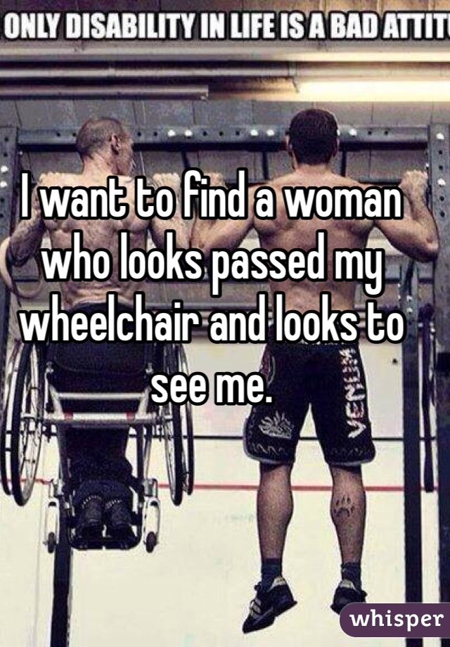 I want to find a woman who looks passed my wheelchair and looks to see me. 