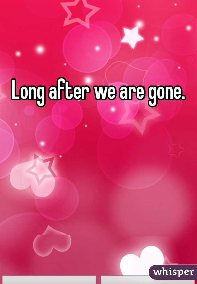 Long after we are gone. 