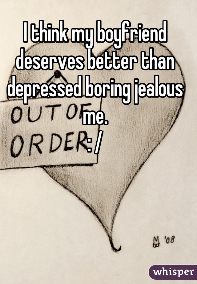 I think my boyfriend deserves better than depressed boring jealous me.
: /