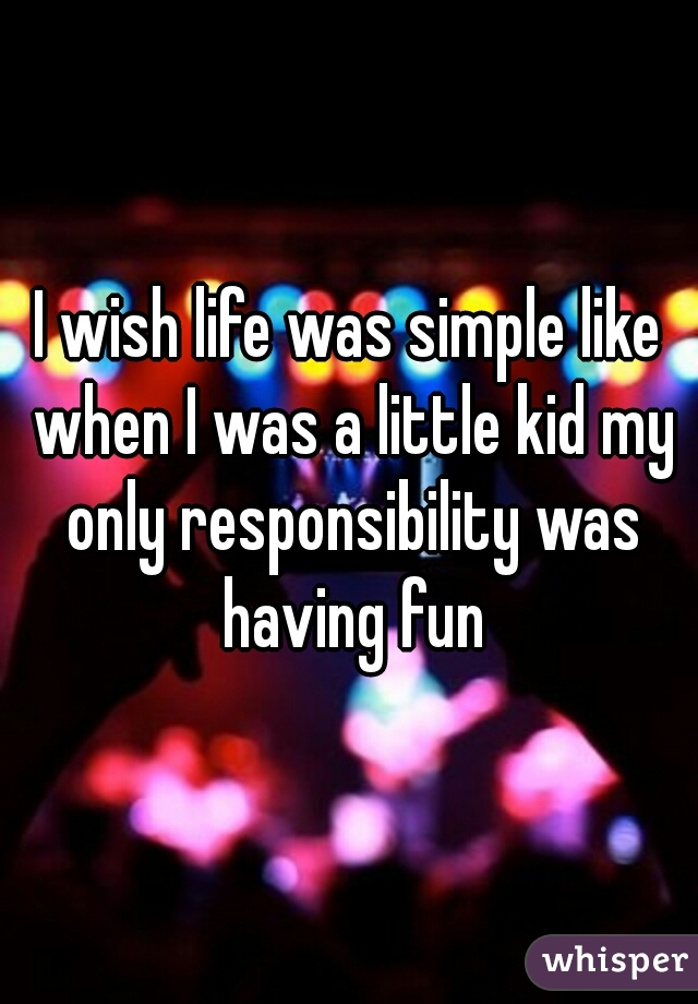 I wish life was simple like when I was a little kid my only responsibility was having fun
