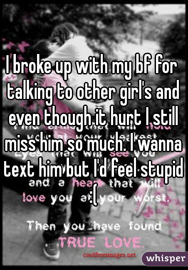 I broke up with my bf for talking to other girl's and even though it hurt I still miss him so much. I wanna text him but I'd feel stupid :(