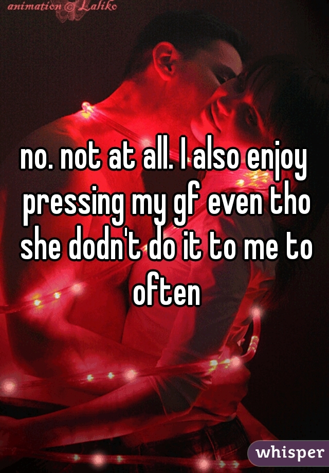 no. not at all. I also enjoy pressing my gf even tho she dodn't do it to me to often
