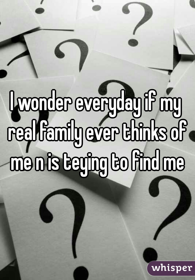 I wonder everyday if my real family ever thinks of me n is teying to find me