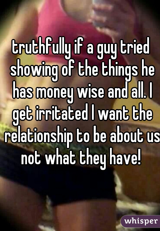 truthfully if a guy tried showing of the things he has money wise and all. I get irritated I want the relationship to be about us not what they have! 