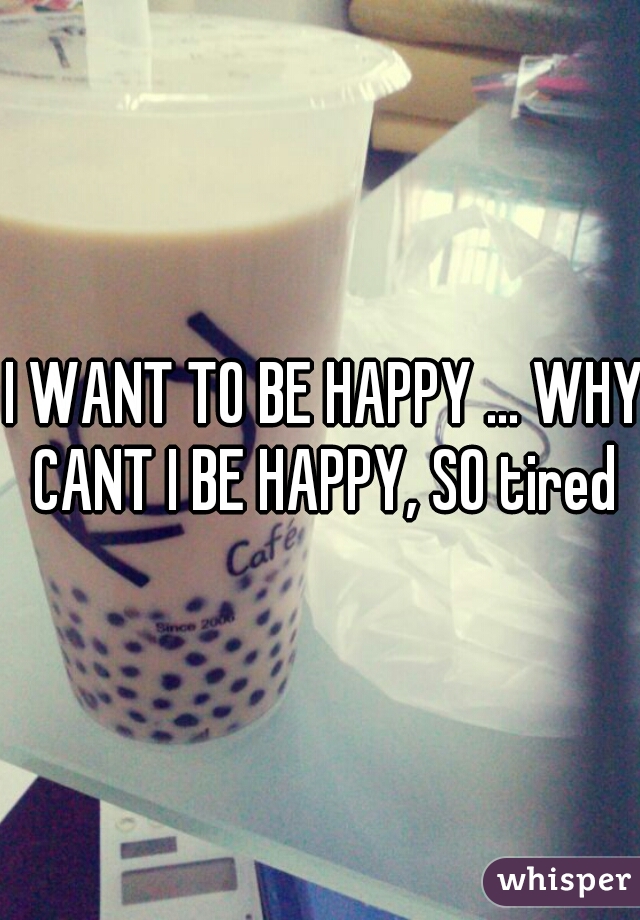 I WANT TO BE HAPPY ... WHY CANT I BE HAPPY, SO tired 