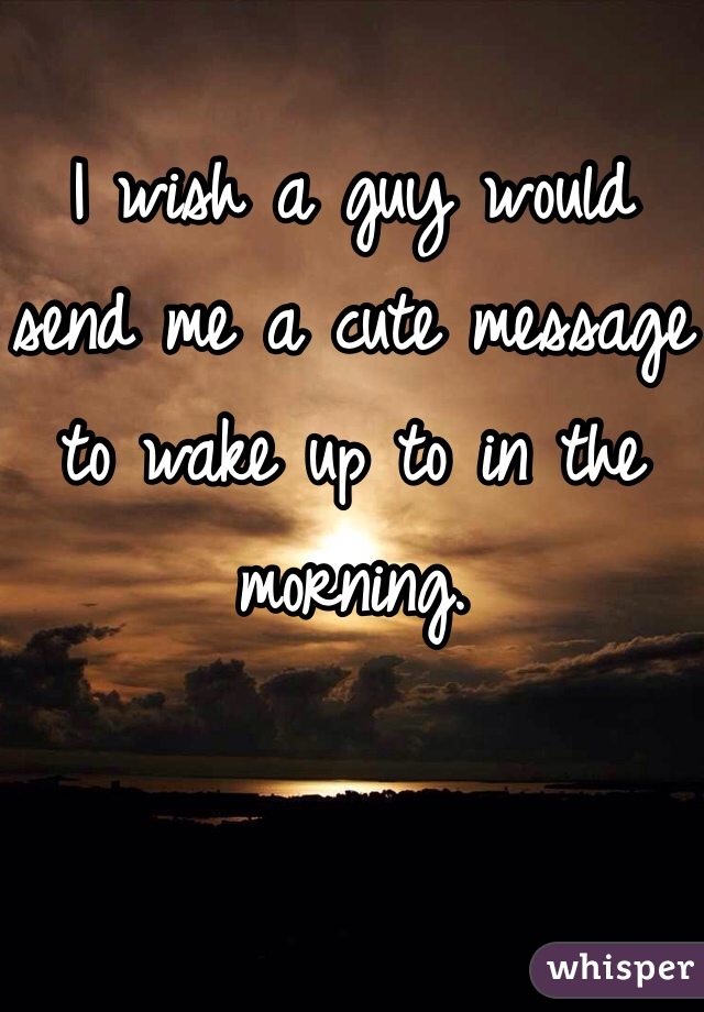 
I wish a guy would send me a cute message to wake up to in the morning. 