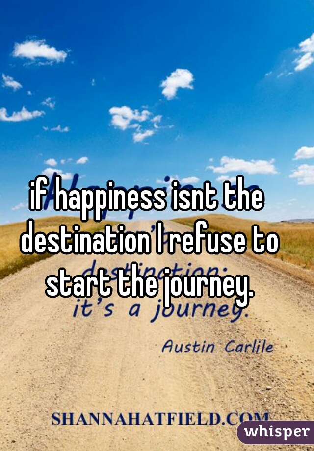 if happiness isnt the destination I refuse to start the journey.