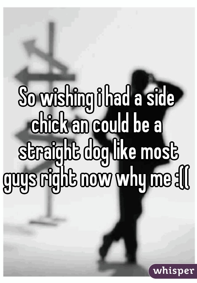 So wishing i had a side chick an could be a  straight dog like most guys right now why me :((  