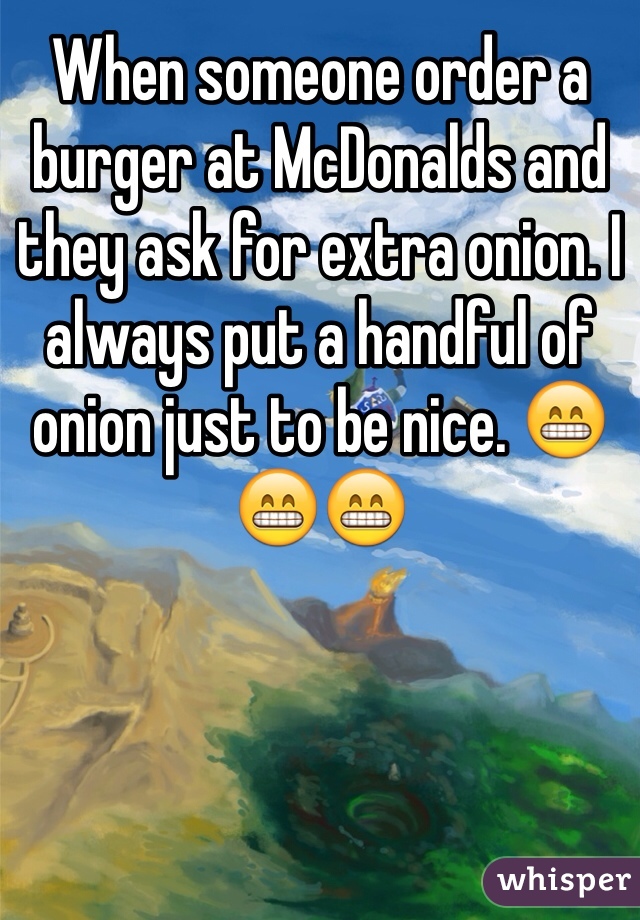 When someone order a burger at McDonalds and they ask for extra onion. I always put a handful of onion just to be nice. 😁😁😁
