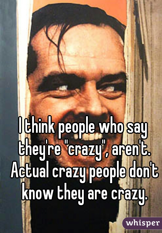 I think people who say they're "crazy", aren't. Actual crazy people don't know they are crazy.