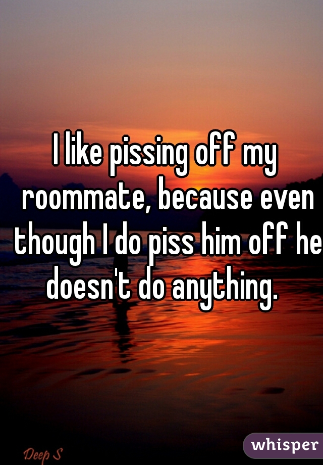 I like pissing off my roommate, because even though I do piss him off he doesn't do anything.  
