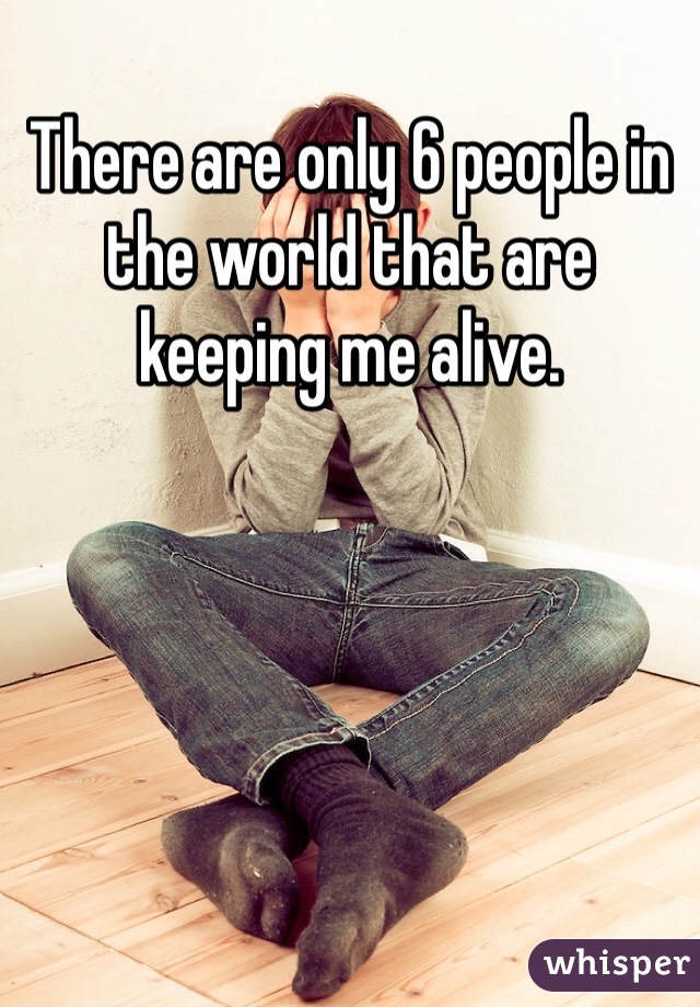 There are only 6 people in the world that are keeping me alive. 