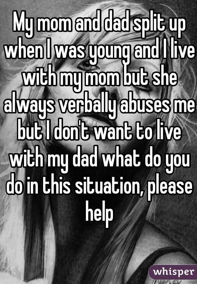 My mom and dad split up when I was young and I live with my mom but she always verbally abuses me but I don't want to live with my dad what do you do in this situation, please help