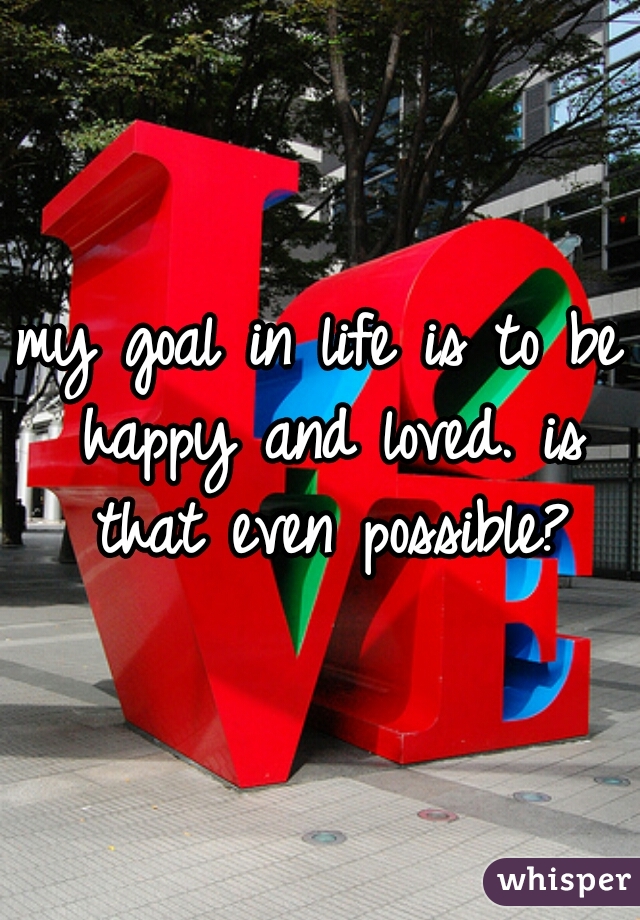 my goal in life is to be happy and loved. is that even possible?