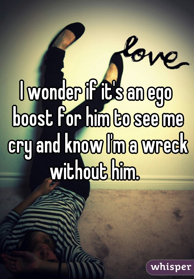 I wonder if it's an ego boost for him to see me cry and know I'm a wreck without him.  