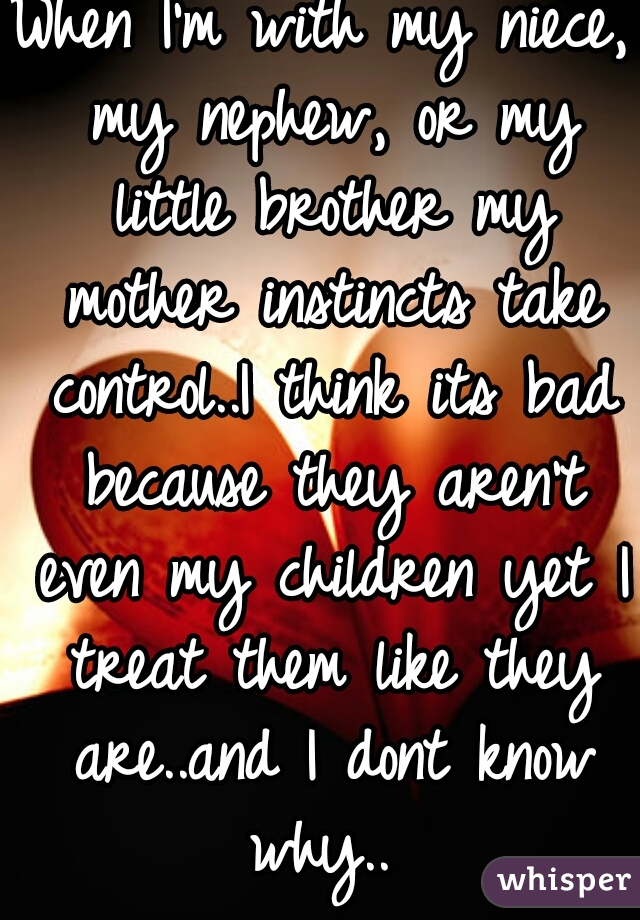 When I'm with my niece, my nephew, or my little brother my mother instincts take control..I think its bad because they aren't even my children yet I treat them like they are..and I dont know why.. 