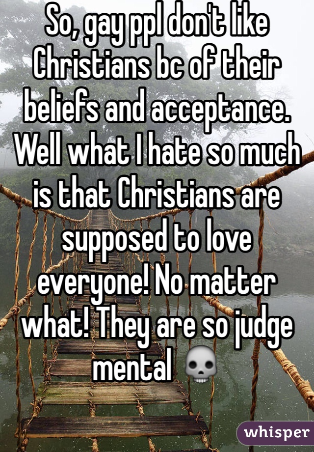 So, gay ppl don't like Christians bc of their beliefs and acceptance. Well what I hate so much is that Christians are supposed to love everyone! No matter what! They are so judge mental 💀
