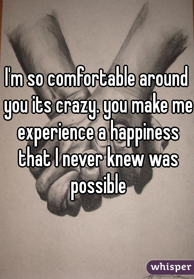 I'm so comfortable around you its crazy. you make me experience a happiness that I never knew was possible