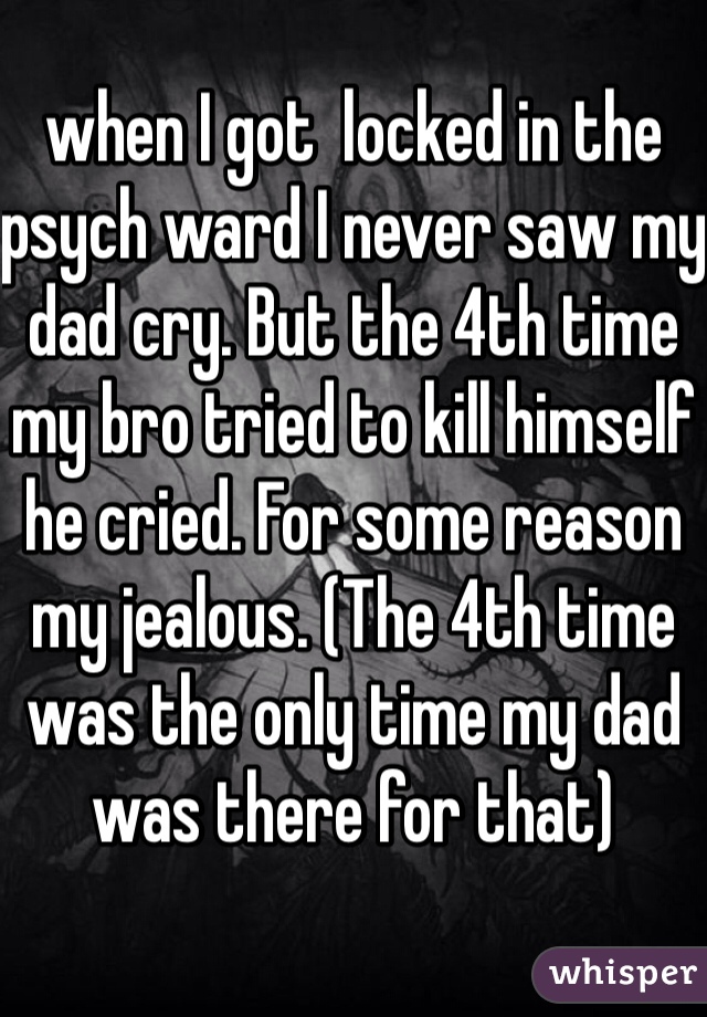 when I got  locked in the psych ward I never saw my dad cry. But the 4th time my bro tried to kill himself he cried. For some reason my jealous. (The 4th time was the only time my dad was there for that)