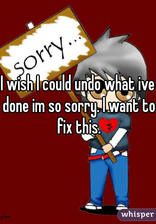 I wish I could undo what ive done im so sorry. I want to fix this.