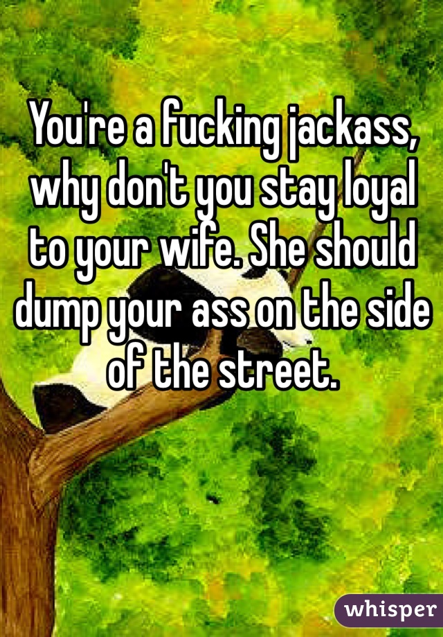 You're a fucking jackass, why don't you stay loyal
to your wife. She should
dump your ass on the side
of the street.