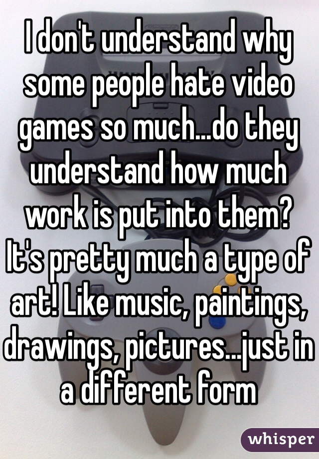 I don't understand why some people hate video games so much...do they understand how much work is put into them?
It's pretty much a type of art! Like music, paintings, drawings, pictures...just in a different form