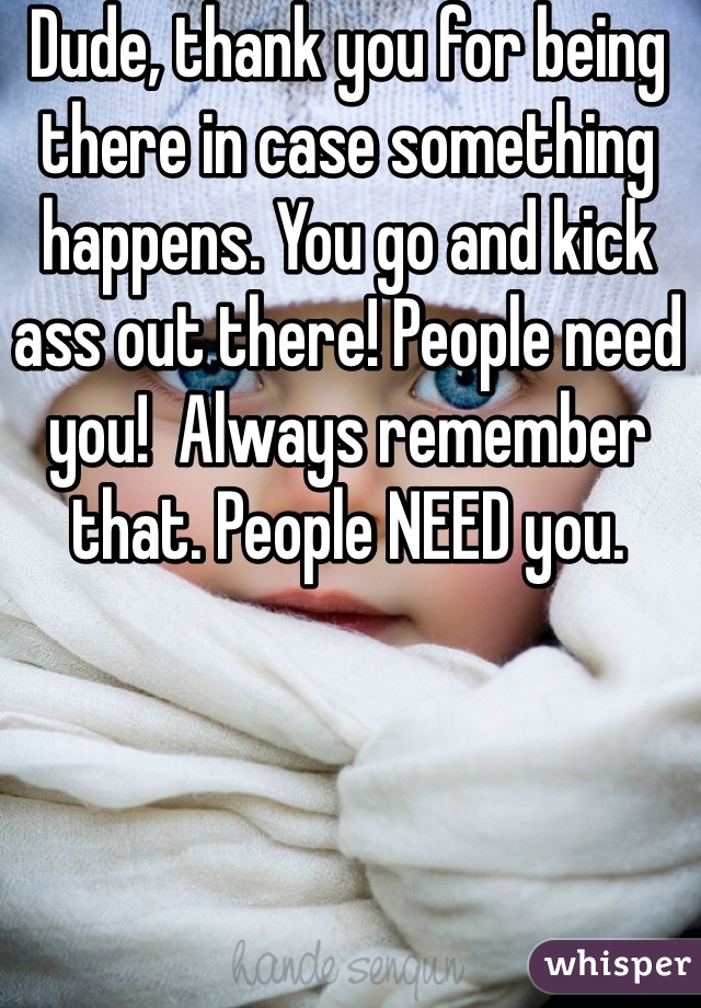 Dude, thank you for being there in case something happens. You go and kick ass out there! People need you!  Always remember that. People NEED you.