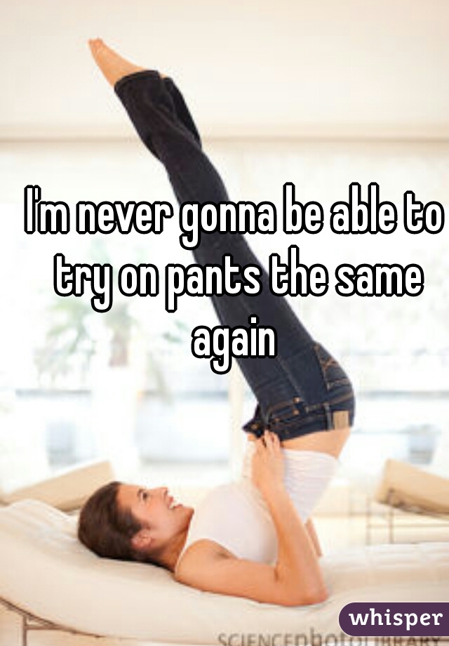 I'm never gonna be able to try on pants the same again 