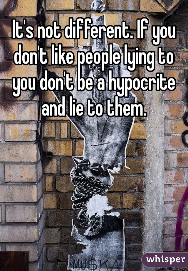 It's not different. If you don't like people lying to you don't be a hypocrite and lie to them. 